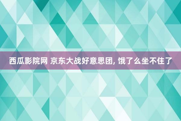 西瓜影院网 京东大战好意思团, 饿了么坐不住了
