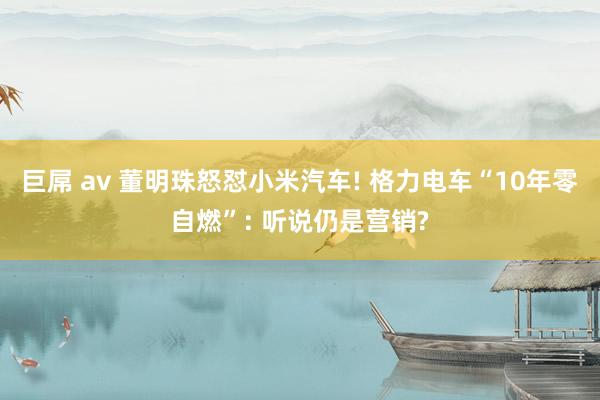 巨屌 av 董明珠怒怼小米汽车! 格力电车“10年零自燃”: 听说仍是营销?