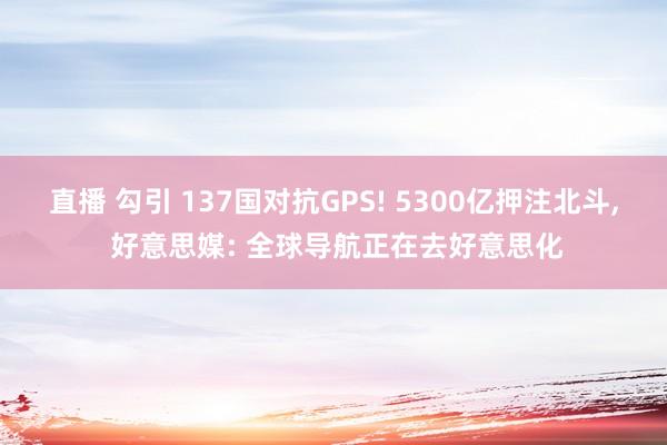 直播 勾引 137国对抗GPS! 5300亿押注北斗, 好意思媒: 全球导航正在去好意思化