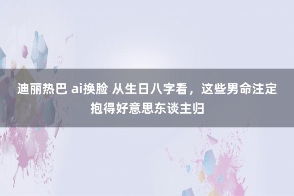 迪丽热巴 ai换脸 从生日八字看，这些男命注定抱得好意思东谈主归