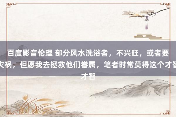 百度影音伦理 部分风水洗浴者，不兴旺，或者要灾祸，但愿我去拯救他们眷属，笔者时常莫得这个才智