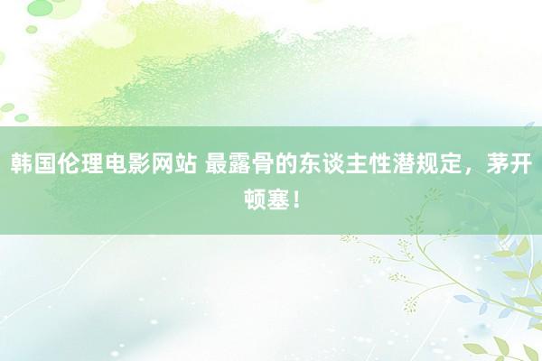 韩国伦理电影网站 最露骨的东谈主性潜规定，茅开顿塞！