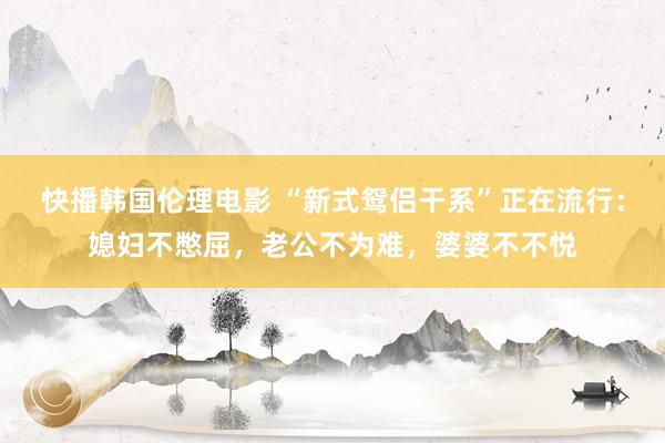 快播韩国伦理电影 “新式鸳侣干系”正在流行：媳妇不憋屈，老公不为难，婆婆不不悦