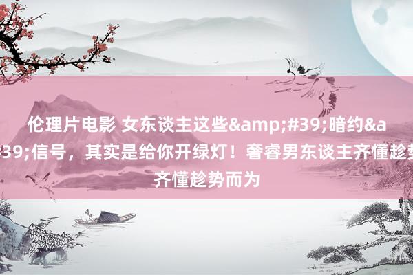 伦理片电影 女东谈主这些&#39;暗约&#39;信号，其实是给你开绿灯！奢睿男东谈主齐懂趁势而为