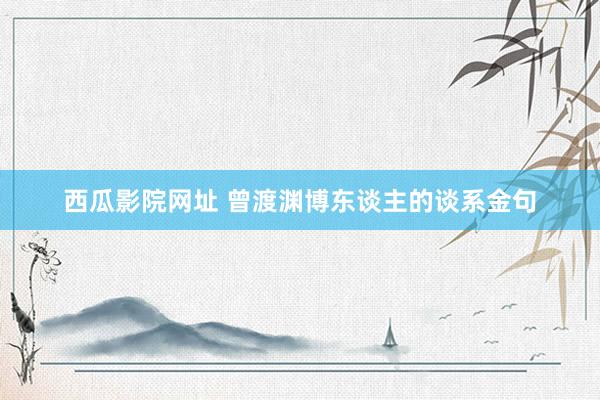 西瓜影院网址 曾渡渊博东谈主的谈系金句