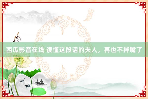 西瓜影音在线 读懂这段话的夫人，再也不拌嘴了
