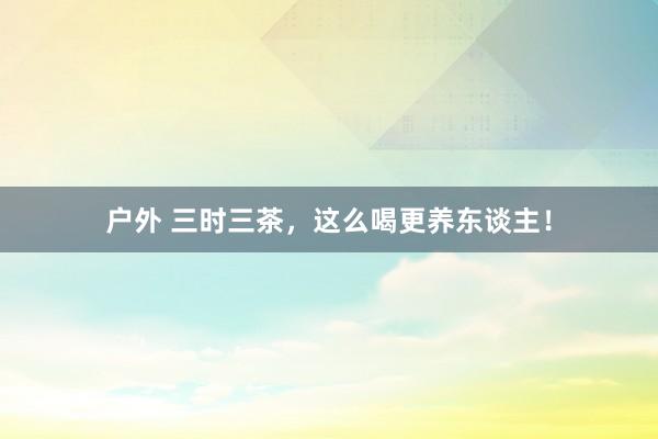 户外 三时三茶，这么喝更养东谈主！