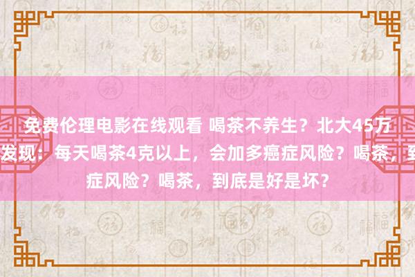 免费伦理电影在线观看 喝茶不养生？北大45万东说念主磋商发现：每天喝茶4克以上，会加多癌症风险？喝茶，到底是好是坏？