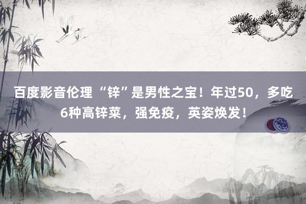 百度影音伦理 “锌”是男性之宝！年过50，多吃6种高锌菜，强免疫，英姿焕发！