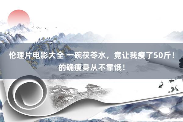 伦理片电影大全 一碗茯苓水，竟让我瘦了50斤！的确瘦身从不靠饿！
