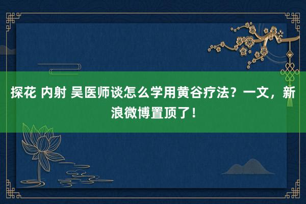 探花 内射 吴医师谈怎么学用黄谷疗法？一文，新浪微博置顶了！
