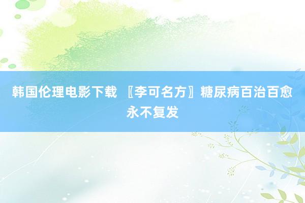 韩国伦理电影下载 〖李可名方〗糖尿病百治百愈永不复发