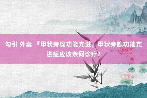 勾引 外卖 『甲状旁腺功能亢进』甲状旁腺功能亢进症应该奈何诊疗？