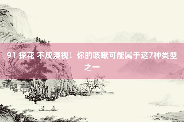 91 探花 不成漠视！你的咳嗽可能属于这7种类型之一