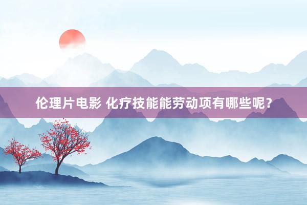 伦理片电影 化疗技能能劳动项有哪些呢？