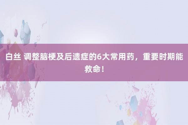 白丝 调整脑梗及后遗症的6大常用药，重要时期能救命！