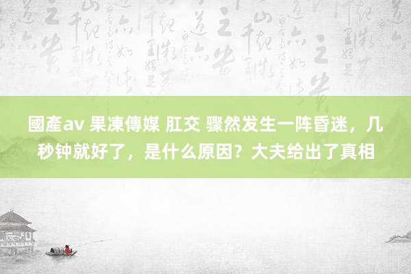 國產av 果凍傳媒 肛交 骤然发生一阵昏迷，几秒钟就好了，是什么原因？大夫给出了真相