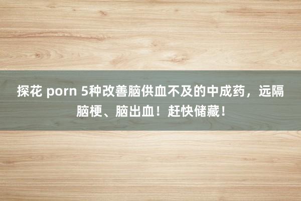 探花 porn 5种改善脑供血不及的中成药，远隔脑梗、脑出血！赶快储藏！