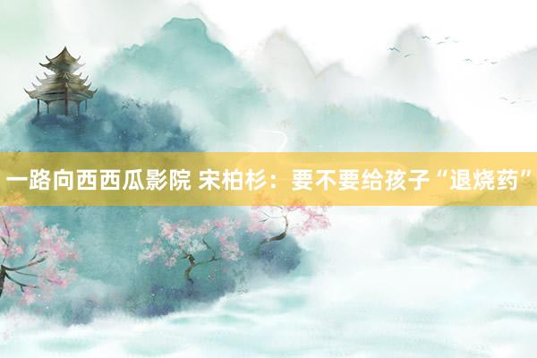 一路向西西瓜影院 宋柏杉：要不要给孩子“退烧药”