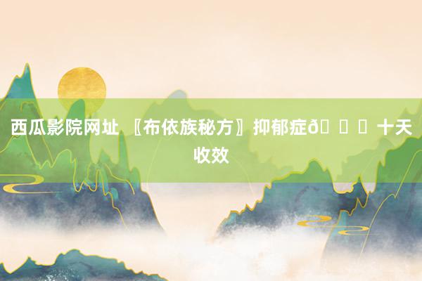 西瓜影院网址 〖布依族秘方〗抑郁症🙇十天收效