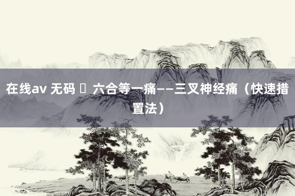 在线av 无码 ​六合等一痛——三叉神经痛（快速措置法）