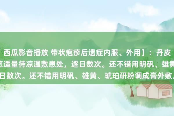 西瓜影音播放 带状疱疹后遗症内服、外用】：丹皮30g、板蓝根30g。水煎适量待凉温敷患处，逐日数次。还不错用明矾、雄黄、琥珀研粉调成膏外敷。