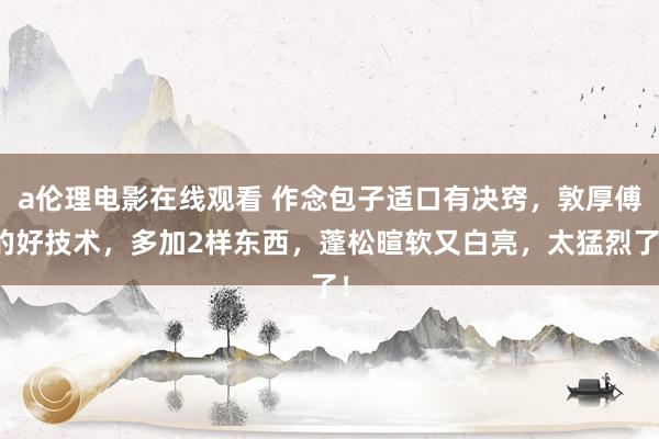 a伦理电影在线观看 作念包子适口有决窍，敦厚傅的好技术，多加2样东西，蓬松暄软又白亮，太猛烈了！