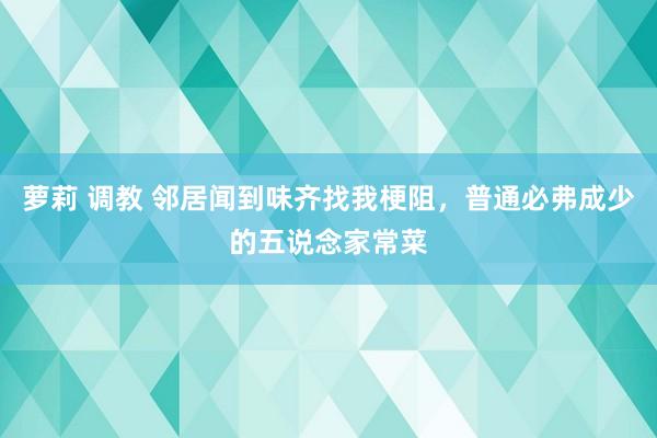 萝莉 调教 邻居闻到味齐找我梗阻，普通必弗成少的五说念家常菜