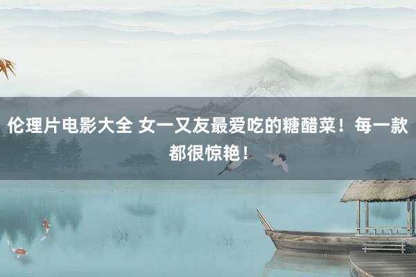 伦理片电影大全 女一又友最爱吃的糖醋菜！每一款都很惊艳！