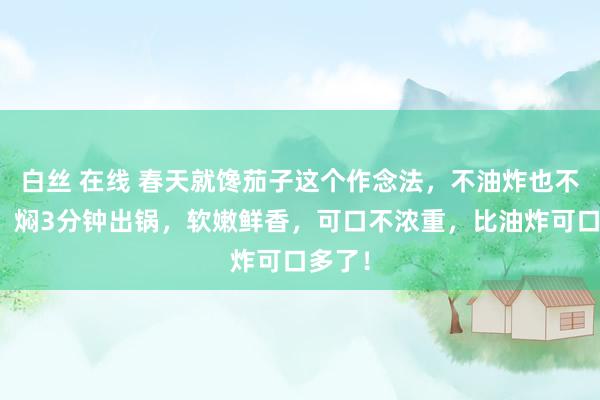 白丝 在线 春天就馋茄子这个作念法，不油炸也不油煎，焖3分钟出锅，软嫩鲜香，可口不浓重，比油炸可口多了！