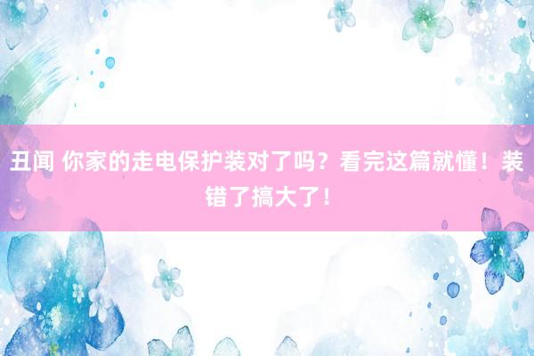 丑闻 你家的走电保护装对了吗？看完这篇就懂！装错了搞大了！