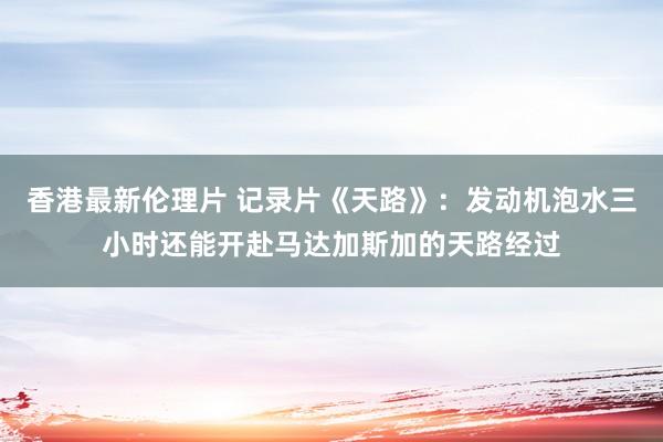 香港最新伦理片 记录片《天路》：发动机泡水三小时还能开赴马达加斯加的天路经过