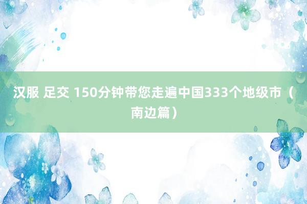 汉服 足交 150分钟带您走遍中国333个地级市（南边篇）