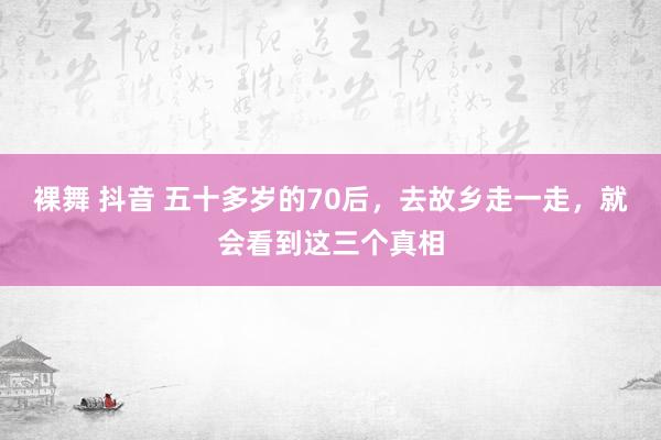 裸舞 抖音 五十多岁的70后，去故乡走一走，就会看到这三个真相