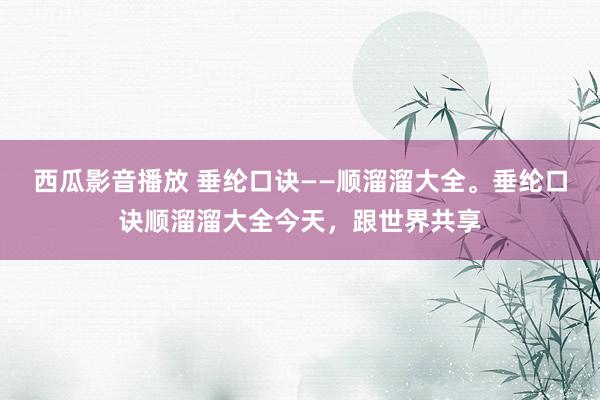 西瓜影音播放 垂纶口诀——顺溜溜大全。垂纶口诀顺溜溜大全今天，跟世界共享