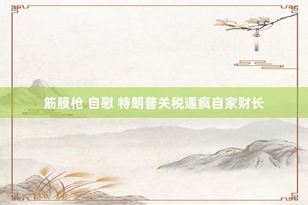 筋膜枪 自慰 特朗普关税逼疯自家财长