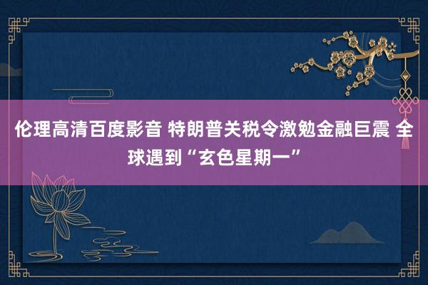 伦理高清百度影音 特朗普关税令激勉金融巨震 全球遇到“玄色星期一”