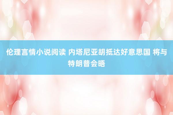 伦理言情小说阅读 内塔尼亚胡抵达好意思国 将与特朗普会晤