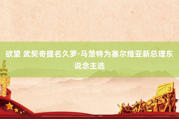 欲望 武契奇提名久罗·马楚特为塞尔维亚新总理东说念主选