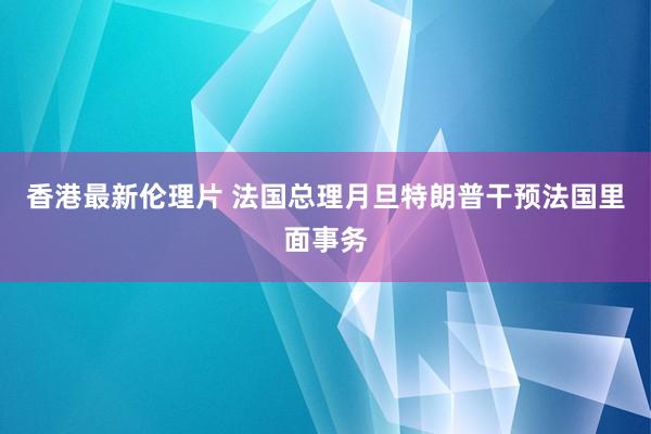 香港最新伦理片 法国总理月旦特朗普干预法国里面事务