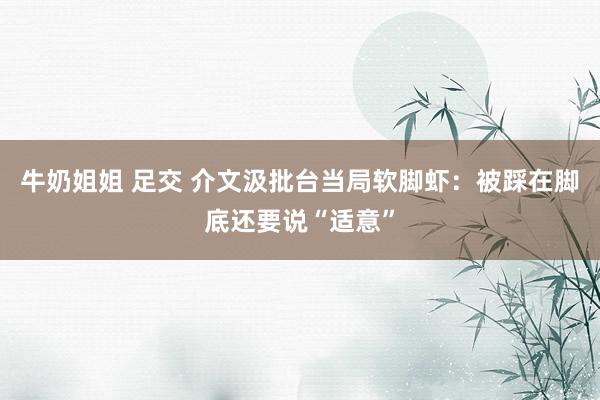 牛奶姐姐 足交 介文汲批台当局软脚虾：被踩在脚底还要说“适意”