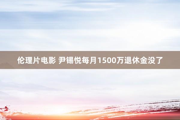 伦理片电影 尹锡悦每月1500万退休金没了