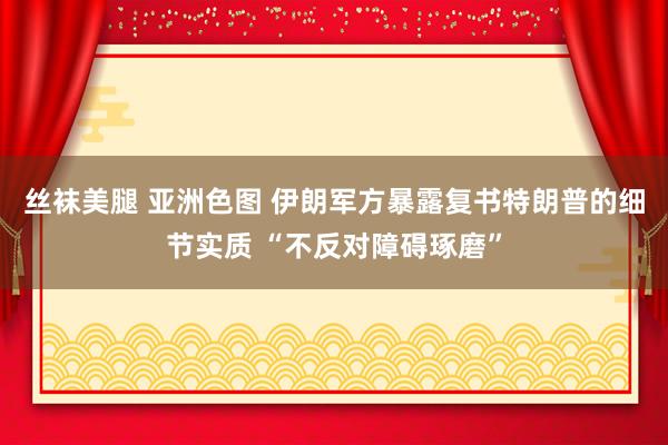 丝袜美腿 亚洲色图 伊朗军方暴露复书特朗普的细节实质 “不反对障碍琢磨”