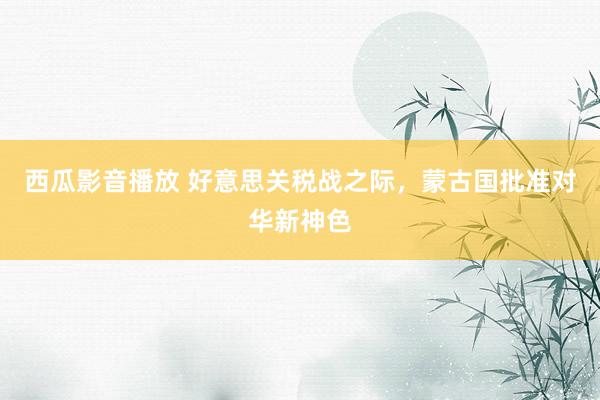 西瓜影音播放 好意思关税战之际，蒙古国批准对华新神色