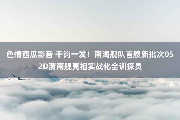 色情西瓜影音 千钧一发！南海舰队首艘新批次052D渭南舰亮相实战化全训探员